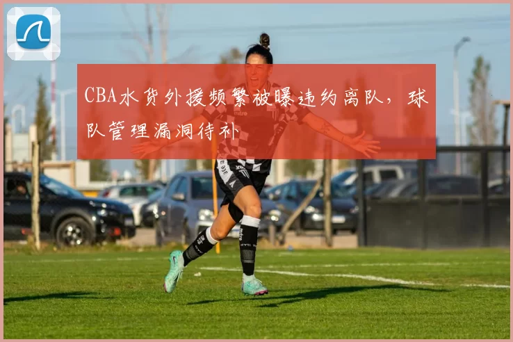 CBA水货外援频繁被曝违约离队，球队管理漏洞待补