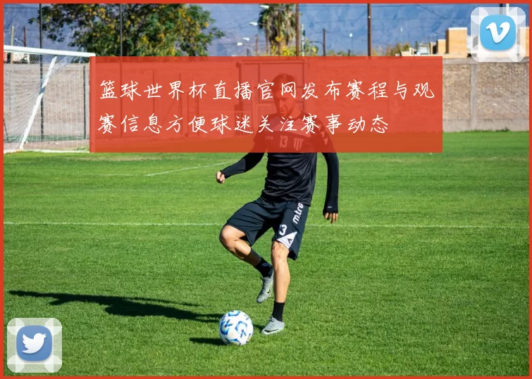 篮球世界杯直播官网发布赛程与观赛信息方便球迷关注赛事动态