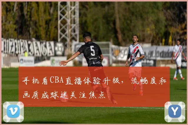 手机看CBA直播体验升级，流畅度和画质成球迷关注焦点