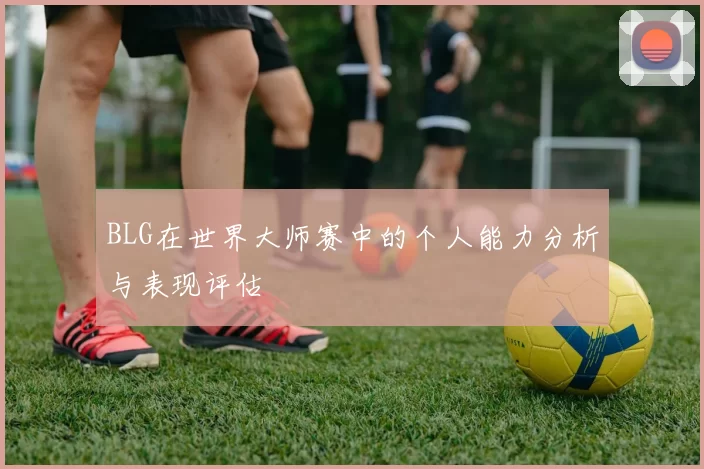 BLG在世界大师赛中的个人能力分析与表现评估
