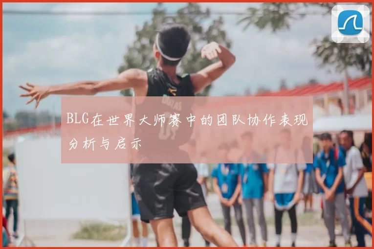 BLG在世界大师赛中的团队协作表现分析与启示