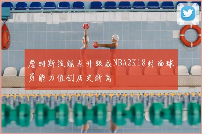 詹姆斯技能点升级成NBA2K18封面球员能力值创历史新高