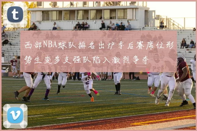 西部NBA球队排名出炉季后赛席位形势生变多支强队陷入激烈争夺
