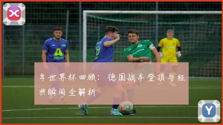 年世界杯回顾：德国战车登顶与经典瞬间全解析