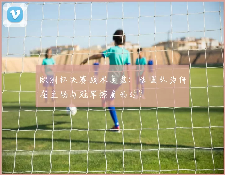 欧洲杯决赛战术复盘：法国队为何在主场与冠军擦肩而过？