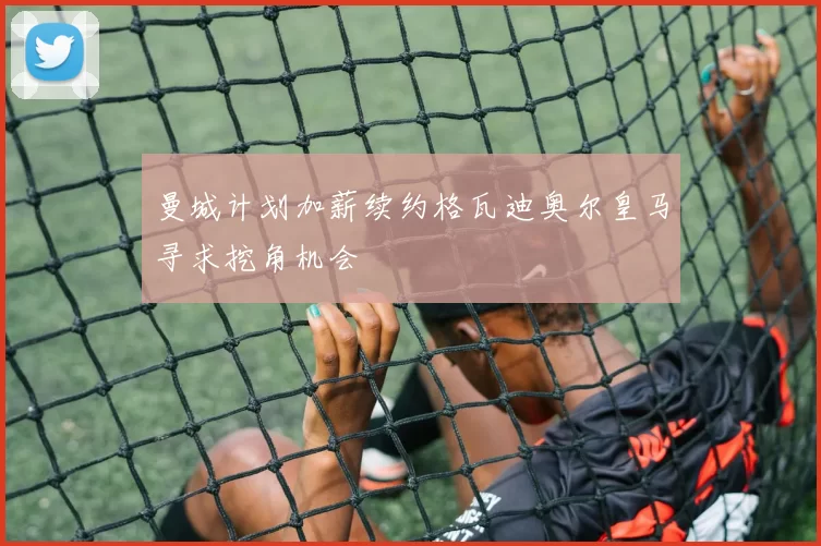 曼城计划加薪续约格瓦迪奥尔皇马寻求挖角机会