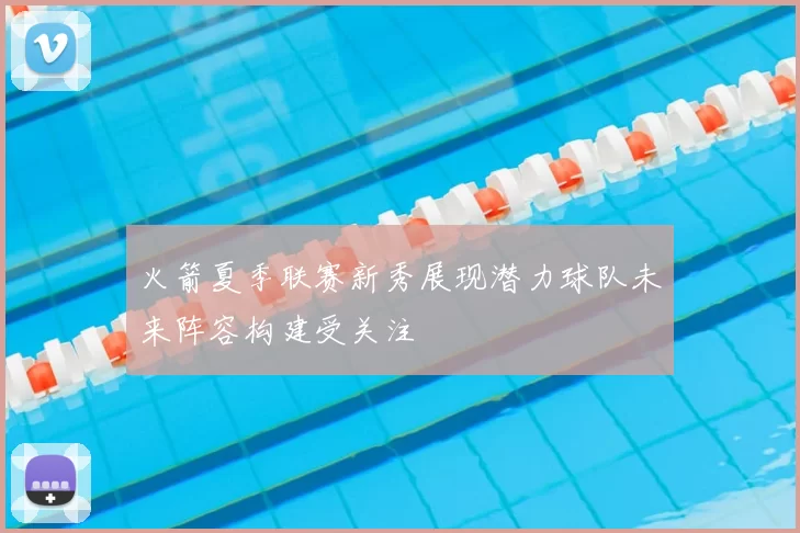 火箭夏季联赛新秀展现潜力球队未来阵容构建受关注